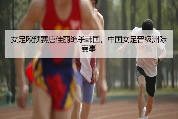 女足欧预赛唐佳丽绝杀韩国，中国女足晋级洲际赛事