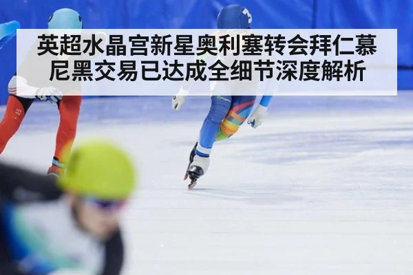 英超水晶宫新星奥利塞转会拜仁慕尼黑交易已达成全细节深度解析
